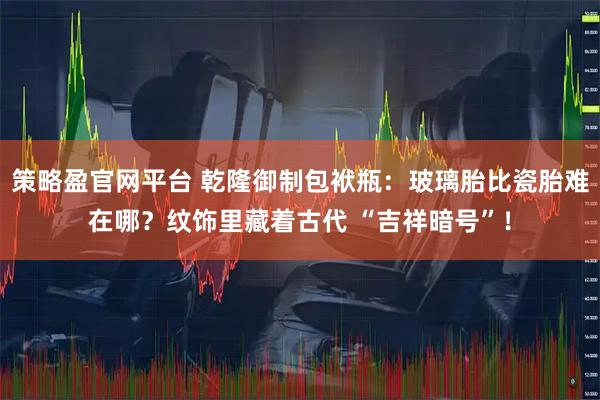 策略盈官网平台 乾隆御制包袱瓶：玻璃胎比瓷胎难在哪？纹饰里藏着古代 “吉祥暗号”！
