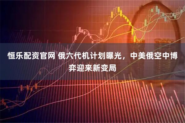 恒乐配资官网 俄六代机计划曝光，中美俄空中博弈迎来新变局