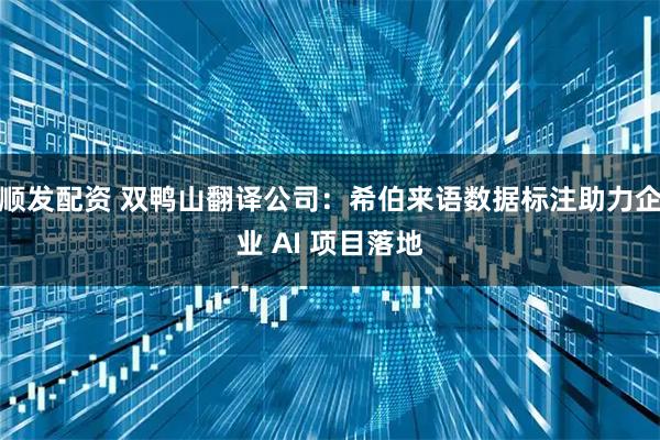 顺发配资 双鸭山翻译公司：希伯来语数据标注助力企业 AI 项目落地