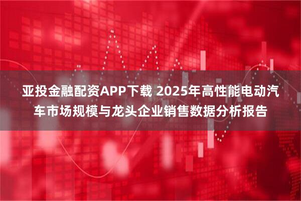 亚投金融配资APP下载 2025年高性能电动汽车市场规模与龙头企业销售数据分析报告