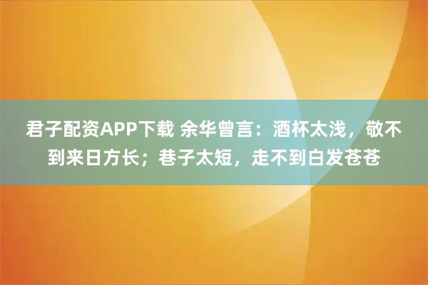 君子配资APP下载 余华曾言：酒杯太浅，敬不到来日方长；巷子太短，走不到白发苍苍