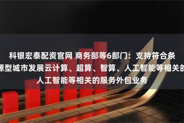 科银宏泰配资官网 商务部等6部门：支持符合条件的中西部资源型城市发展云计算、超算、智算、人工智能等相关的服务外包业务