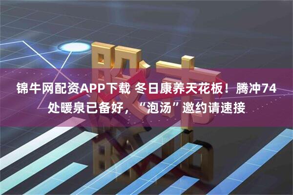 锦牛网配资APP下载 冬日康养天花板！腾冲74处暖泉已备好，“泡汤”邀约请速接