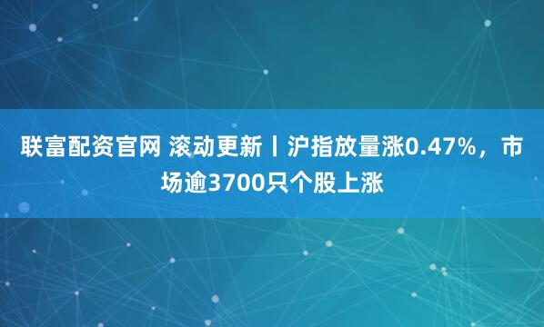 联富配资官网 滚动更新丨沪指放量涨0.47%，市场逾3700只个股上涨