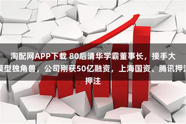 淘配网APP下载 80后清华学霸董事长，接手大模型独角兽，公司刚获50亿融资，上海国资、腾讯押注