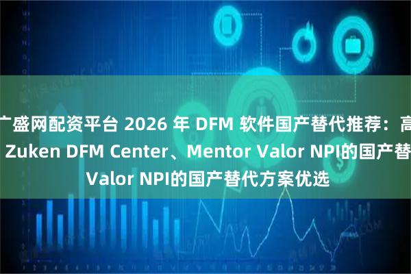 广盛网配资平台 2026 年 DFM 软件国产替代推荐：高性价比对标 Zuken DFM Center、Mentor Valor NPI的国产替代方案优选