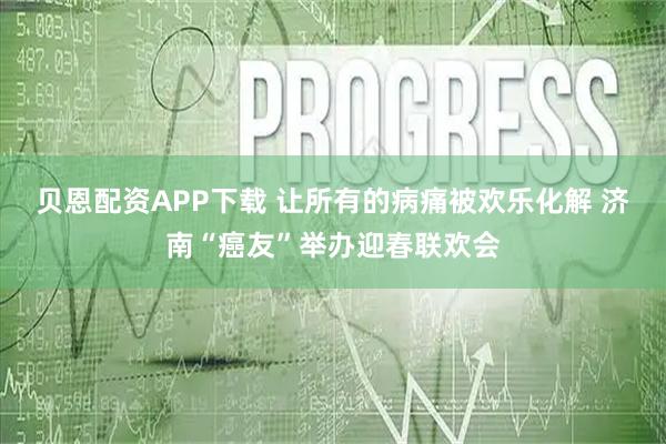 贝恩配资APP下载 让所有的病痛被欢乐化解 济南“癌友”举办迎春联欢会