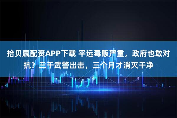 拾贝赢配资APP下载 平远毒贩严重，政府也敢对抗？三千武警出击，三个月才消灭干净