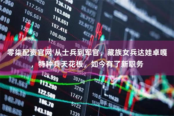 零柒配资官网 从士兵到军官,藏族女兵达娃卓嘎,特种兵天花板,如今有了新职务