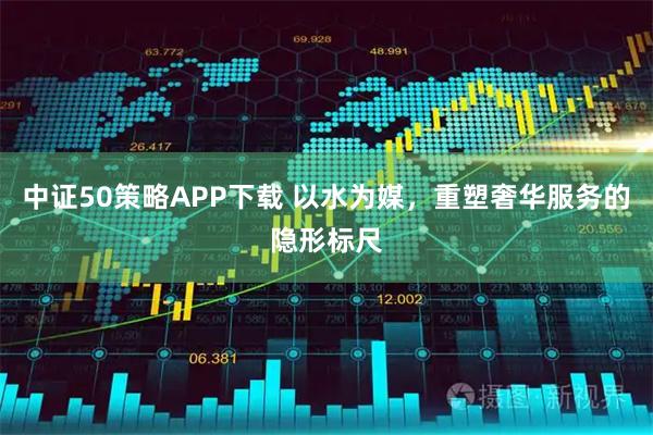 中证50策略APP下载 以水为媒,重塑奢华服务的隐形标尺