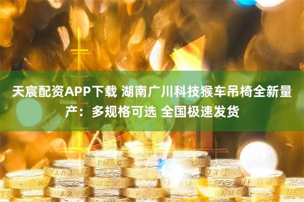 天宸配资APP下载 湖南广川科技猴车吊椅全新量产：多规格可选 全国极速发货