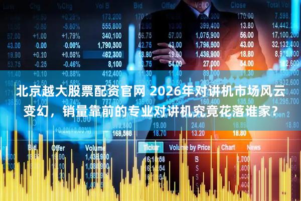 北京越大股票配资官网 2026年对讲机市场风云变幻,销量靠前的专业对讲机究竟花落谁家?