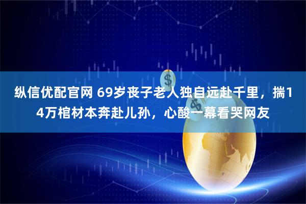 纵信优配官网 69岁丧子老人独自远赴千里,揣14万棺材本奔赴儿孙,心酸一幕看哭网友