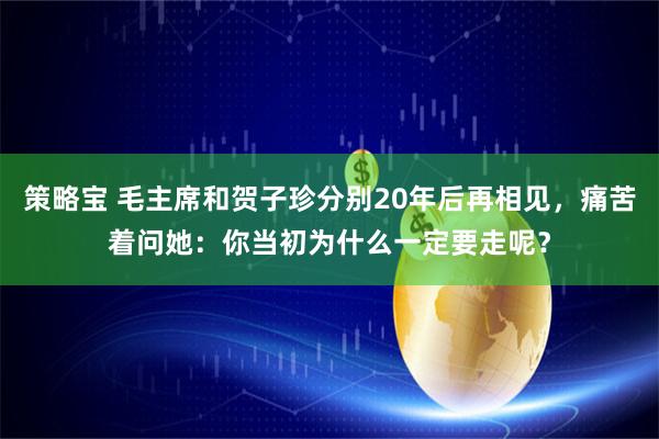 策略宝 毛主席和贺子珍分别20年后再相见，痛苦着问她：你当初为什么一定要走呢？