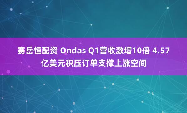 赛岳恒配资 Ondas Q1营收激增10倍 4.57亿美元积压订单支撑上涨空间