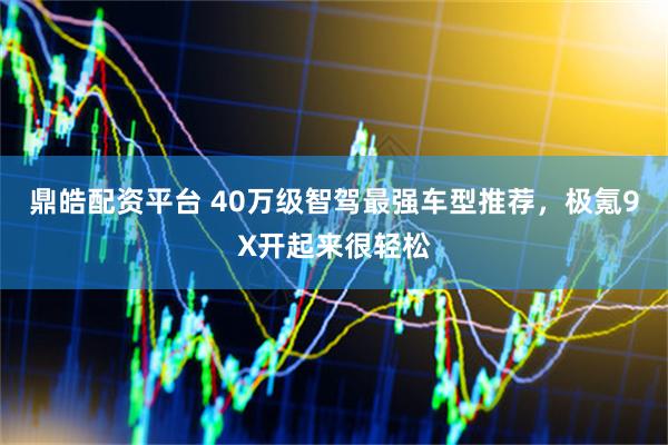 鼎皓配资平台 40万级智驾最强车型推荐，极氪9X开起来很轻松