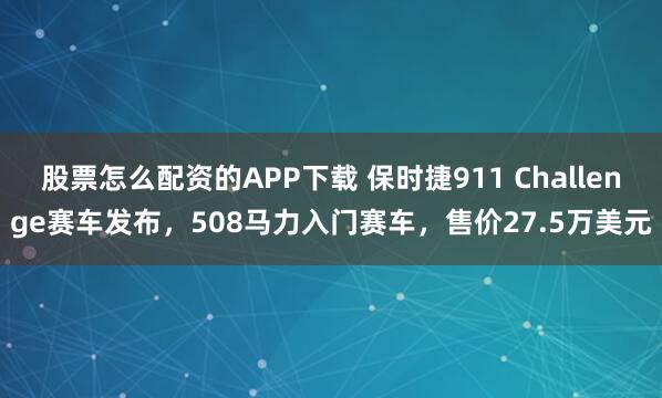 股票怎么配资的APP下载 保时捷911 Challenge赛车发布，508马力入门赛车，售价27.5万美元