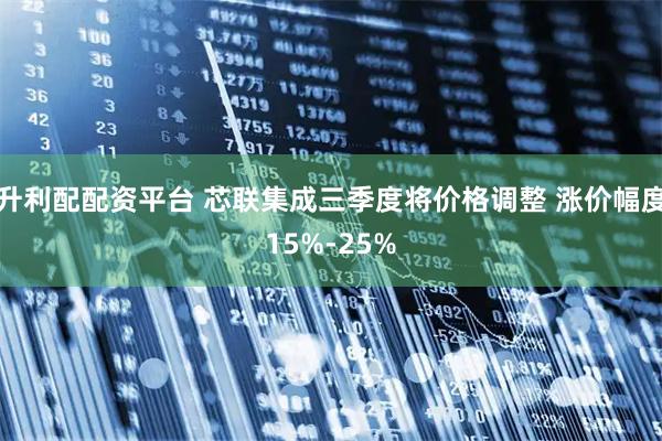 升利配配资平台 芯联集成三季度将价格调整 涨价幅度15%-25%